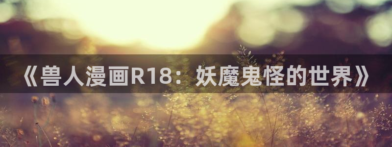 51漫画三级在线：《兽人漫画R18：妖魔鬼怪的世界》